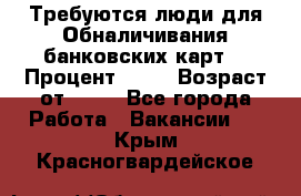 Требуются люди для Обналичивания банковских карт  › Процент ­ 25 › Возраст от ­ 18 - Все города Работа » Вакансии   . Крым,Красногвардейское